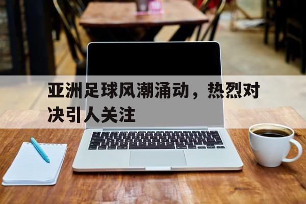 在线游戏-亚洲足球风潮涌动，热烈对决引人关注的简单介绍