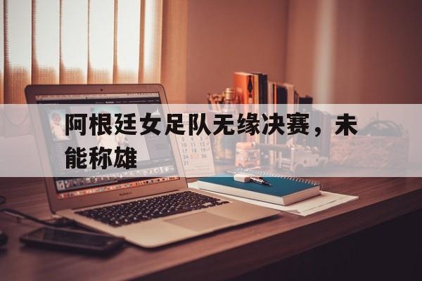 线上娱乐-阿根廷女足队无缘决赛，未能称雄(阿根廷女足队无缘决赛,未能称雄吗)