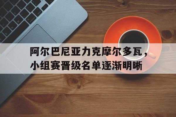 阿尔巴尼亚力克摩尔多瓦，小组赛晋级名单逐渐明晰的简单介绍